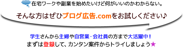 在宅ワークや副業を始めたいけど何がいいのかわからない。そんな方はぜひブログ広告.comをお試しください♪学生さんから主婦や自営業・会社員の方まで大活躍中。まずは登録して、カンタン案件からトライしましょう★