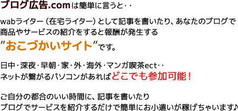 wabライター（在宅ライター）として記事を書いたり、あなたのブログで商品やサービスの紹介をすると報酬が発生する“おこづかいサイト”です。ご自分の都合のいい時間に、記事を書いたりブログでサービスを紹介するだけで簡単にお小遣いが稼げちゃいます♪