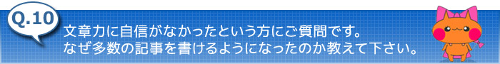 10.文章力に自信がなかったという方にご質問です。なぜ多数の記事を書けるようになったのか教えて下さい。