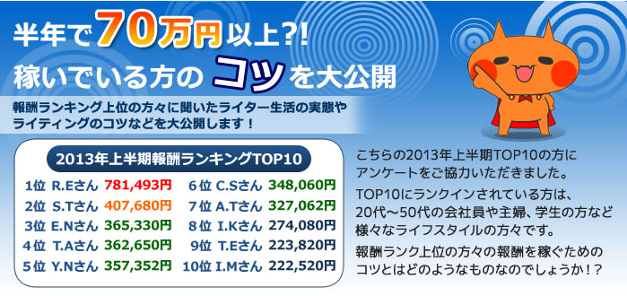 半年で70万円以上?!稼いでいる人のコツを大公開　報酬ランキング上位の方々に聞いたライター生活の実態や
    ライティングのコツなどを大公開します！こちらの2013年上半期TOP10の方にアンケートをご協力いただきました。TOP10にランクインされている方は、20代～50代の会社員や主婦、学生の方など様々なライフスタイルの方々です。報酬ランク上位の方々の報酬を稼ぐためのコツとはどのようなものなのでしょうか！？